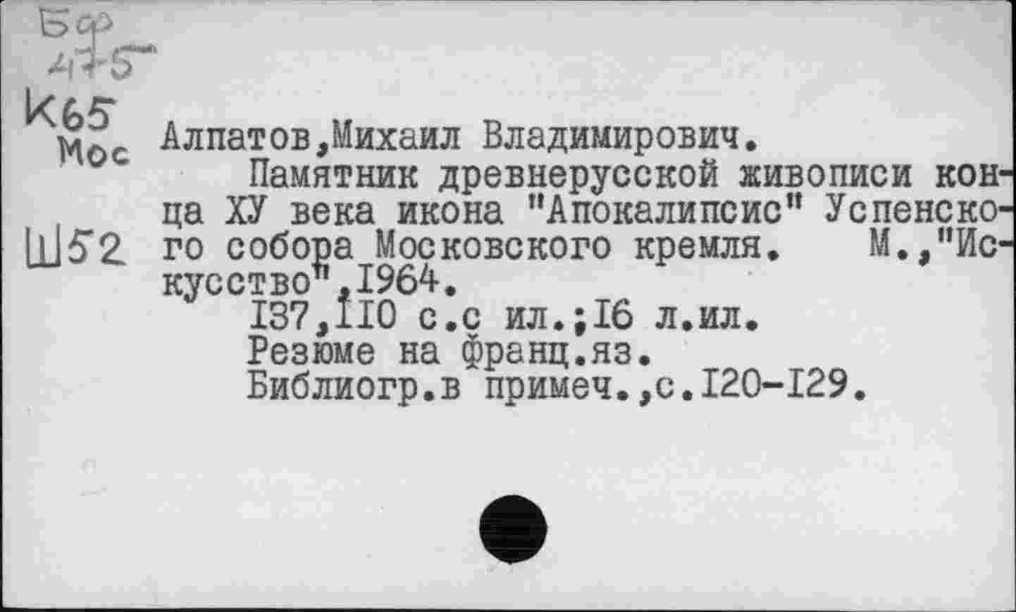 ﻿Алпатов,Михаил Владимирович.
Памятник древнерусской живописи конца ХУ века икона “Апокалипсис” Успенско-ІІІ5Г2 го собора Московского кремля. М.,"Искусство”, 1964.
137,110 с.с ил.;16 л.ил.
Резюме на франц.яз.
Библиогр.в примеч.,с.120-129.